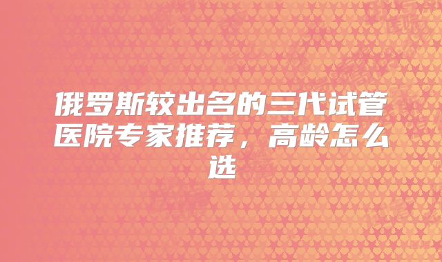 俄罗斯较出名的三代试管医院专家推荐，高龄怎么选