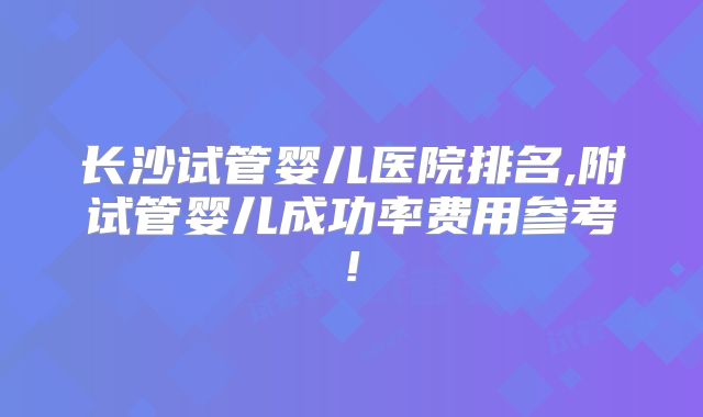 长沙试管婴儿医院排名,附试管婴儿成功率费用参考!
