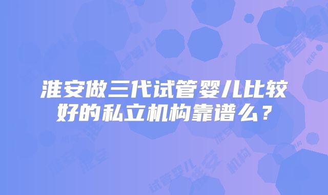 淮安做三代试管婴儿比较好的私立机构靠谱么？