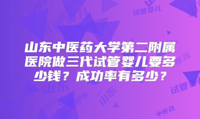 山东中医药大学第二附属医院做三代试管婴儿要多少钱？成功率有多少？