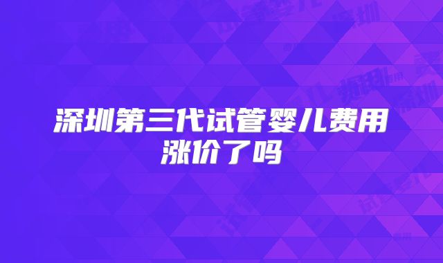 深圳第三代试管婴儿费用涨价了吗