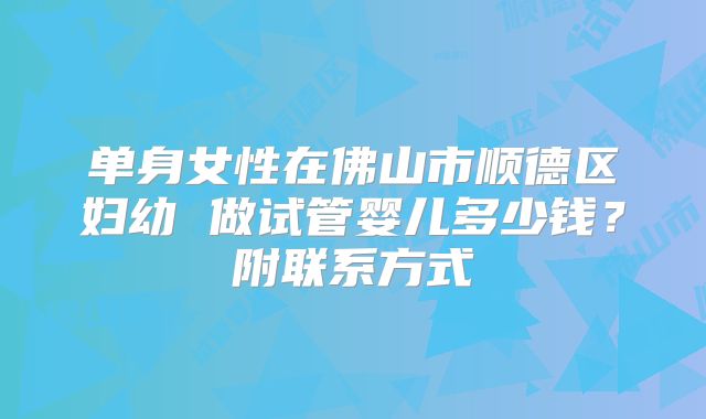 单身女性在佛山市顺德区妇幼 做试管婴儿多少钱？附联系方式