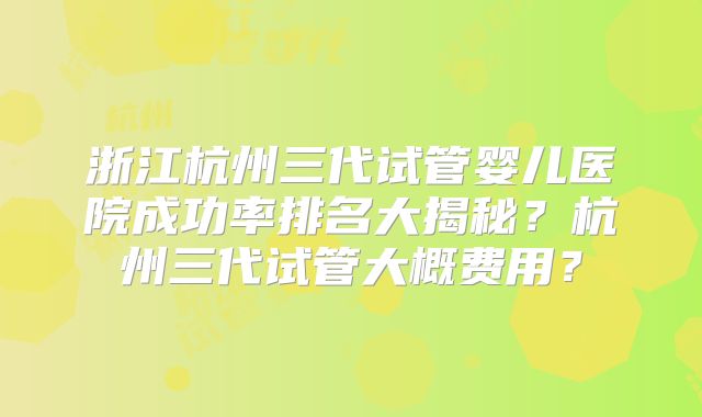 浙江杭州三代试管婴儿医院成功率排名大揭秘？杭州三代试管大概费用？