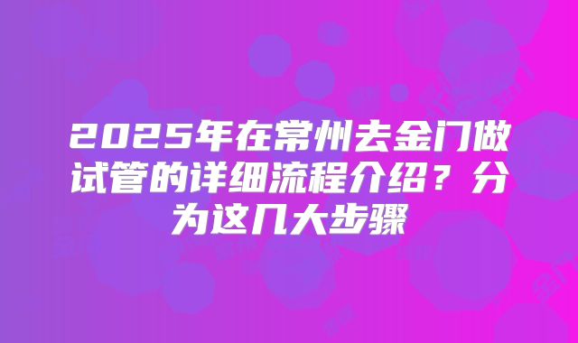 2025年在常州去金门做试管的详细流程介绍？分为这几大步骤