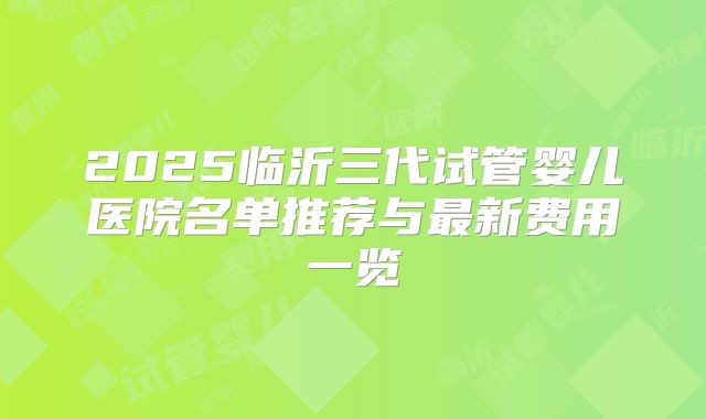 2025临沂三代试管婴儿医院名单推荐与最新费用一览