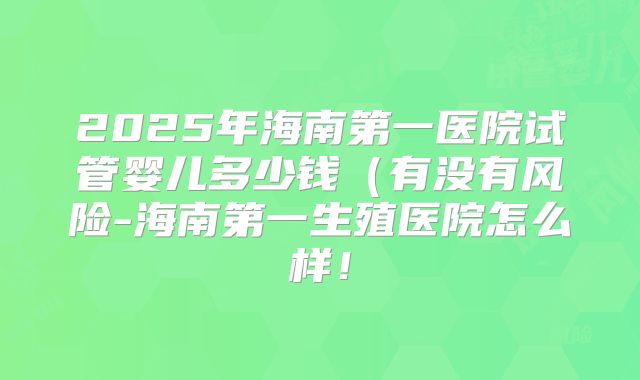 2025年海南第一医院试管婴儿多少钱（有没有风险-海南第一生殖医院怎么样！