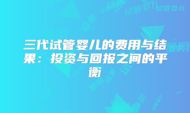 三代试管婴儿的费用与结果:投资与回报之间的平衡
