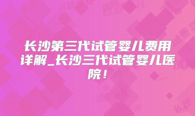 长沙第三代试管婴儿费用详解_长沙三代试管婴儿医院！