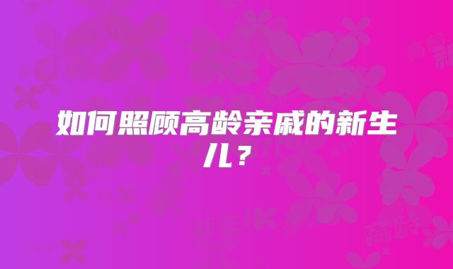 如何照顾高龄亲戚的新生儿？