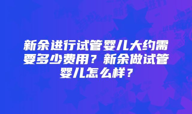 新余进行试管婴儿大约需要多少费用？新余做试管婴儿怎么样？