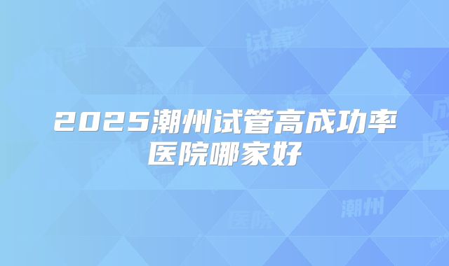 2025潮州试管高成功率医院哪家好