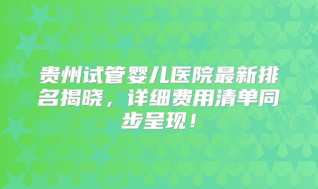 贵州试管婴儿医院最新排名揭晓，详细费用清单同步呈现！