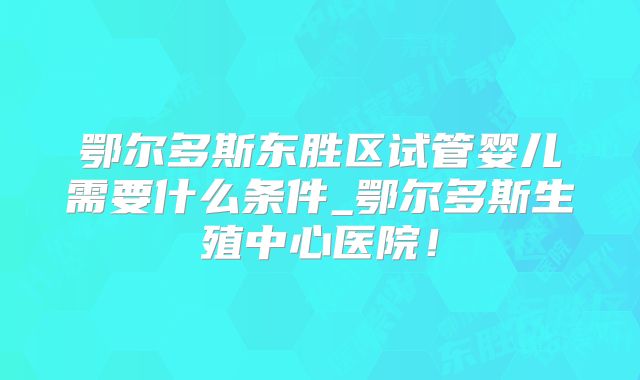 鄂尔多斯东胜区试管婴儿需要什么条件_鄂尔多斯生殖中心医院！