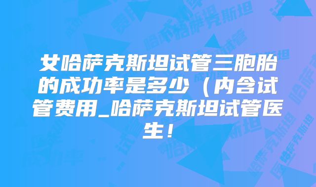 女哈萨克斯坦试管三胞胎的成功率是多少(内含试管费用_哈萨克斯坦试管医生!