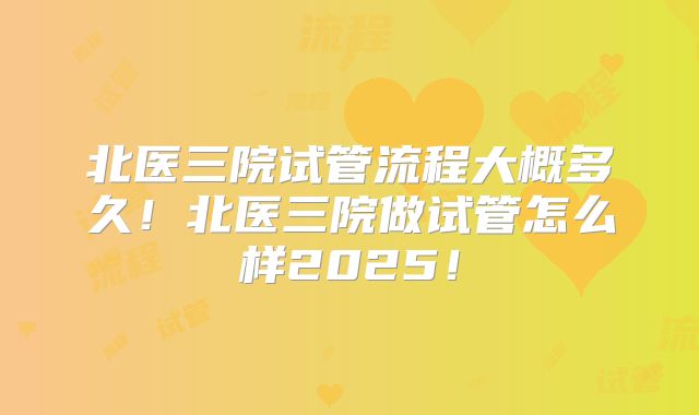 北医三院试管流程大概多久!北医三院做试管怎么样2025!