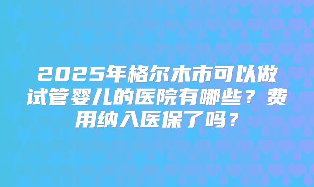 2025年格尔木市可以做试管婴儿的医院有哪些？费用纳入医保了吗？