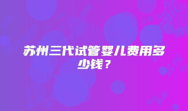 苏州三代试管婴儿费用多少钱？