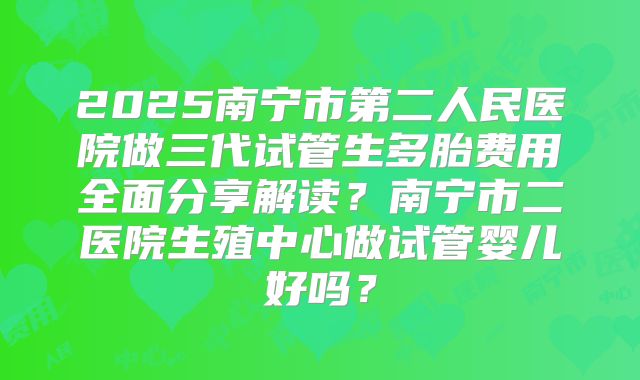 2025南宁市第二人民医院做三代试管生多胎费用全面分享解读？南宁市二医院生殖中心做试管婴儿好吗？
