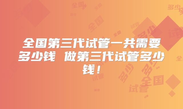 全国第三代试管一共需要多少钱 做第三代试管多少钱！