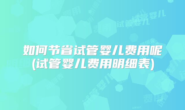 如何节省试管婴儿费用呢(试管婴儿费用明细表)