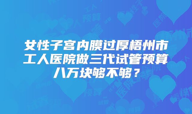 女性子宫内膜过厚梧州市工人医院做三代试管预算八万块够不够？