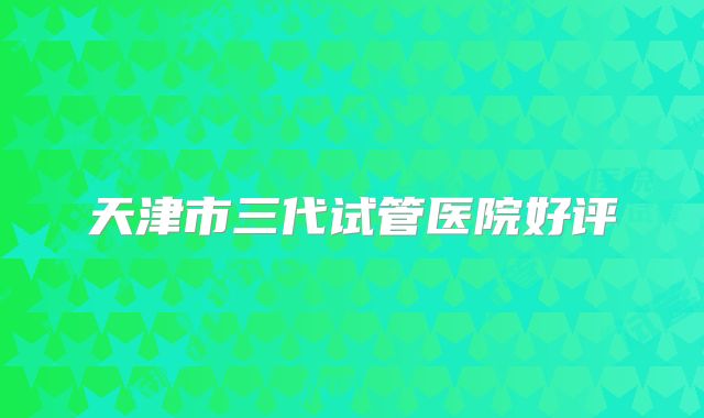 天津市三代试管医院好评