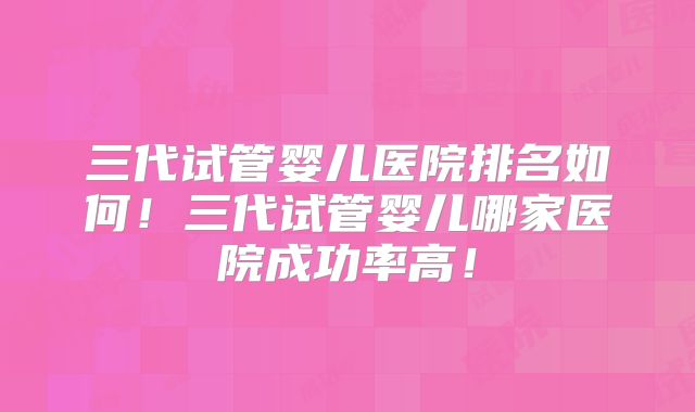 三代试管婴儿医院排名如何！三代试管婴儿哪家医院成功率高！