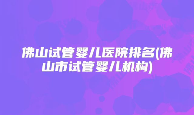 佛山试管婴儿医院排名(佛山市试管婴儿机构)