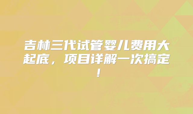 吉林三代试管婴儿费用大起底,项目详解一次搞定!