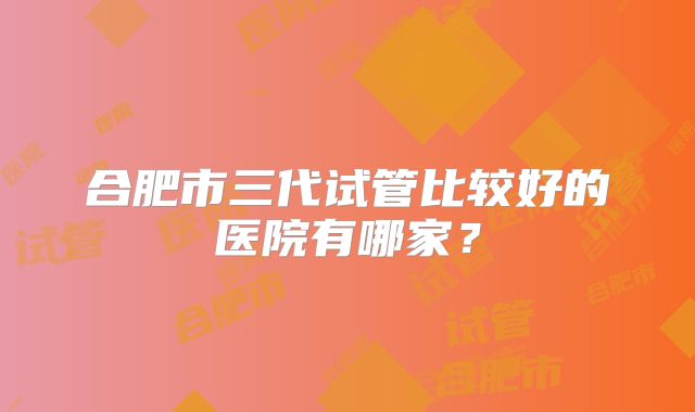 合肥市三代试管比较好的医院有哪家?