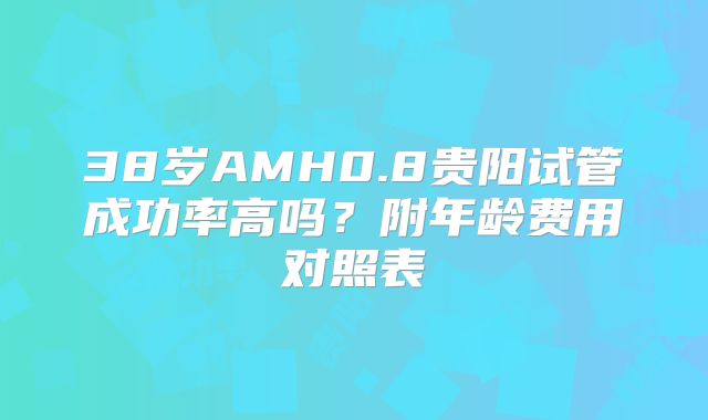 38岁AMH0.8贵阳试管成功率高吗?附年龄费用对照表