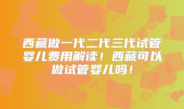 西藏做一代二代三代试管婴儿费用解读！西藏可以做试管婴儿吗！