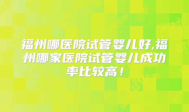 福州哪医院试管婴儿好,福州哪家医院试管婴儿成功率比较高！