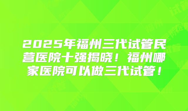 2025年福州三代试管民营医院十强揭晓!福州哪家医院可以做三代试管!