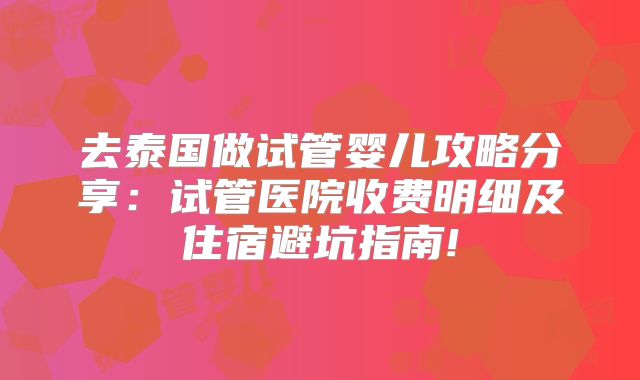 去泰国做试管婴儿攻略分享：试管医院收费明细及住宿避坑指南!