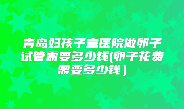 青岛妇孩子童医院做卵子试管需要多少钱(卵子花费需要多少钱)