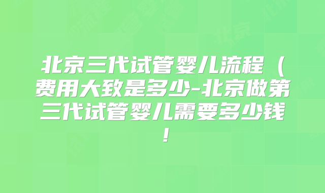 北京三代试管婴儿流程(费用大致是多少-北京做第三代试管婴儿需要多少钱!