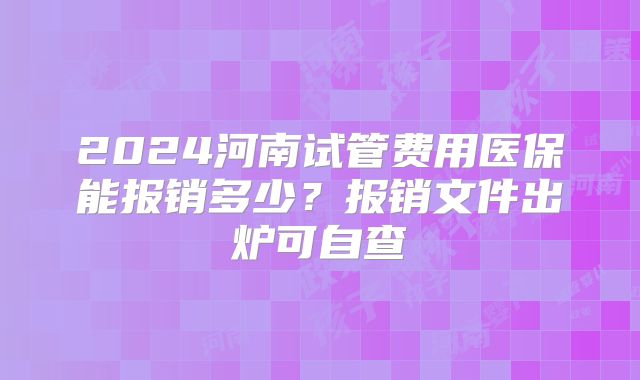 2024河南试管费用医保能报销多少？报销文件出炉可自查