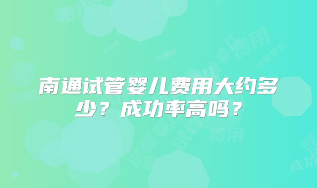 南通试管婴儿费用大约多少？成功率高吗？