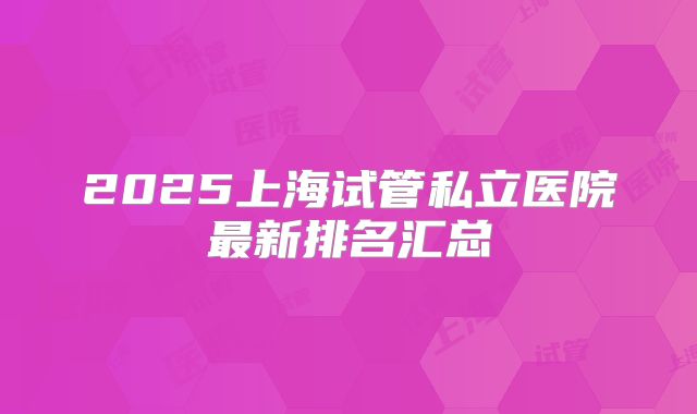 2025上海试管私立医院最新排名汇总