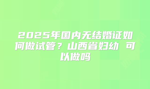 2025年国内无结婚证如何做试管？山西省妇幼 可以做吗