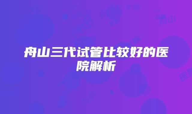 舟山三代试管比较好的医院解析
