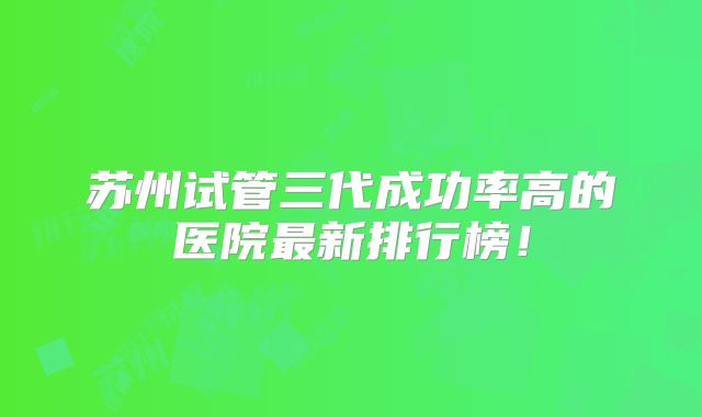 苏州试管三代成功率高的医院最新排行榜！