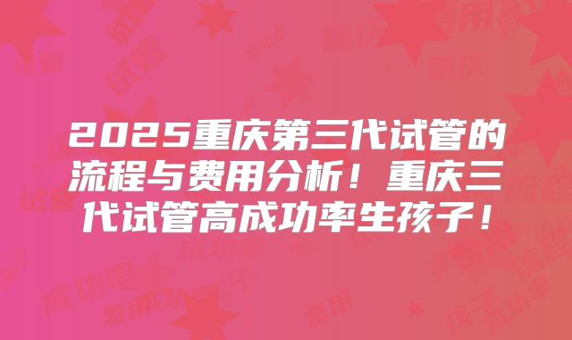 2025重庆第三代试管的流程与费用分析！重庆三代试管高成功率生孩子！