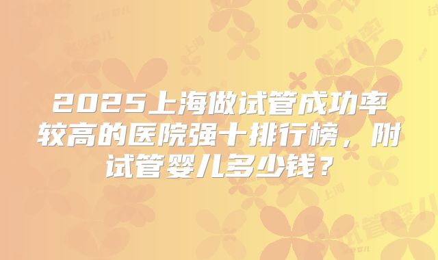 2025上海做试管成功率较高的医院强十排行榜,附试管婴儿多少钱?