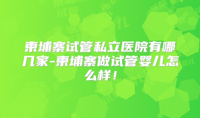 柬埔寨试管私立医院有哪几家-柬埔寨做试管婴儿怎么样！