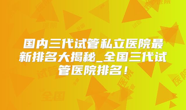 国内三代试管私立医院最新排名大揭秘_全国三代试管医院排名！