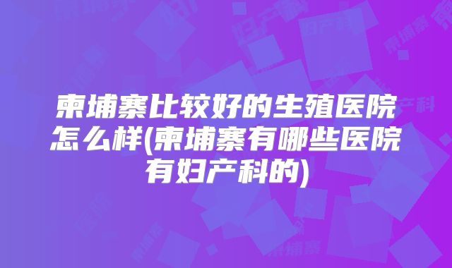 柬埔寨比较好的生殖医院怎么样(柬埔寨有哪些医院有妇产科的)