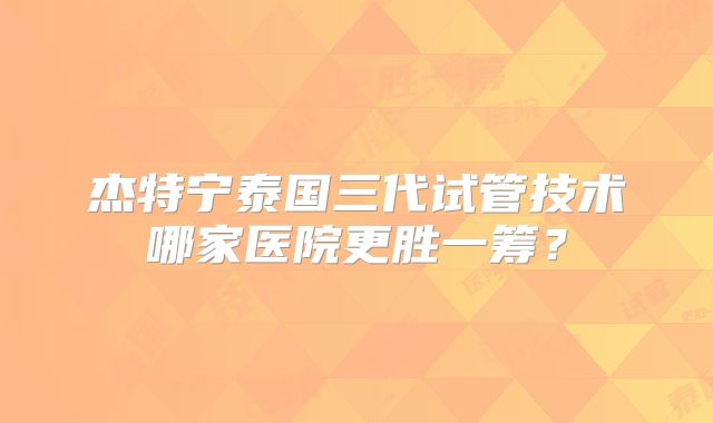 杰特宁泰国三代试管技术哪家医院更胜一筹？