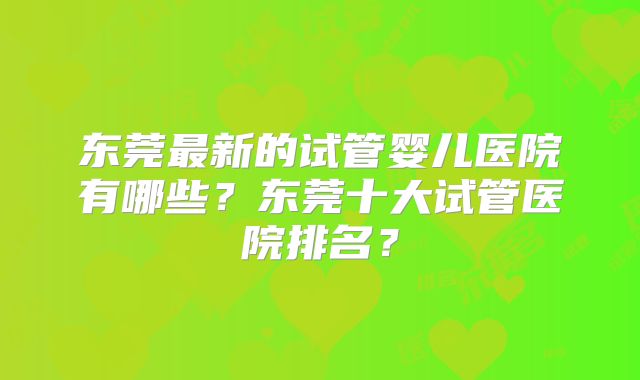 东莞最新的试管婴儿医院有哪些？东莞十大试管医院排名？